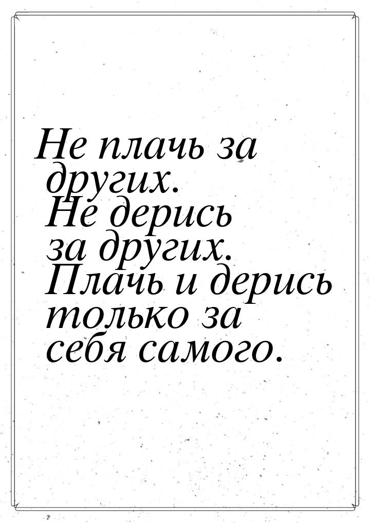 Не плачь за других. Не дерись за других. Плачь и дерись только за себя самого.