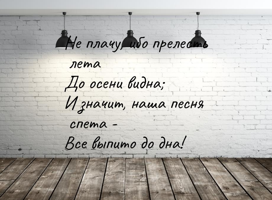 Не плачу, ибо прелесть лета До осени видна; И значит, наша песня спета - Все выпито до дна