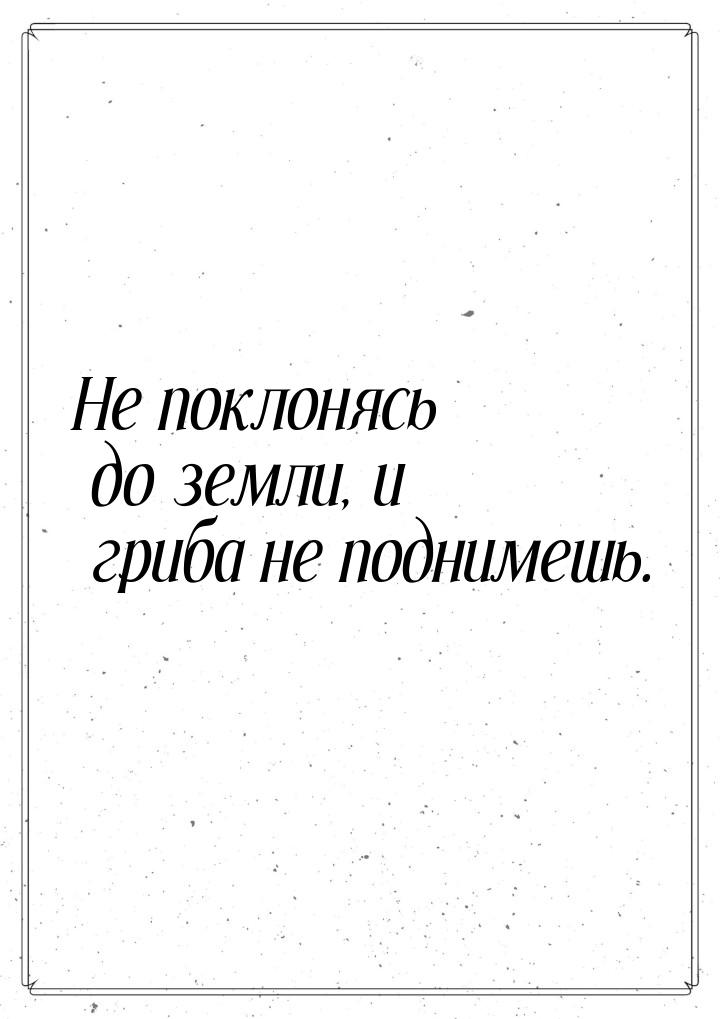 Не поклонясь до земли, и гриба не поднимешь.