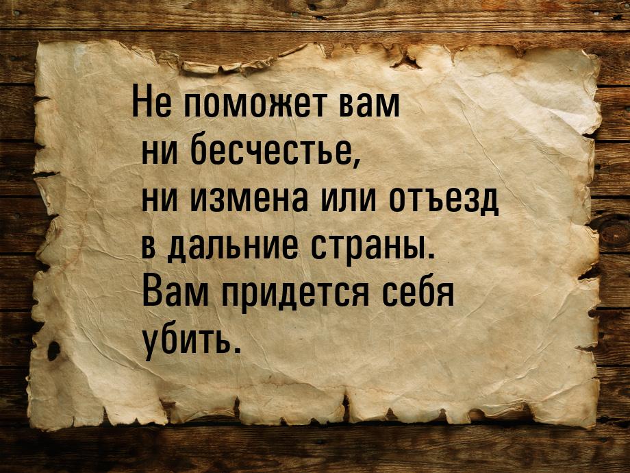 Не поможет вам ни бесчестье, ни измена или отъезд в дальние страны. Вам придется себя убит