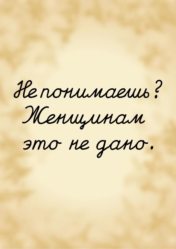 Не понимаешь? Женщинам это не дано.