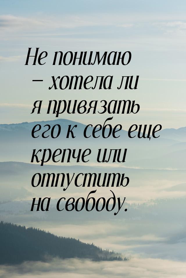 Не понимаю  хотела ли я привязать его к себе еще крепче или отпустить на свободу.