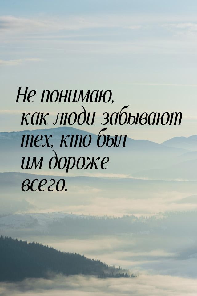 Не понимаю, как люди забывают тех, кто был им дороже всего.