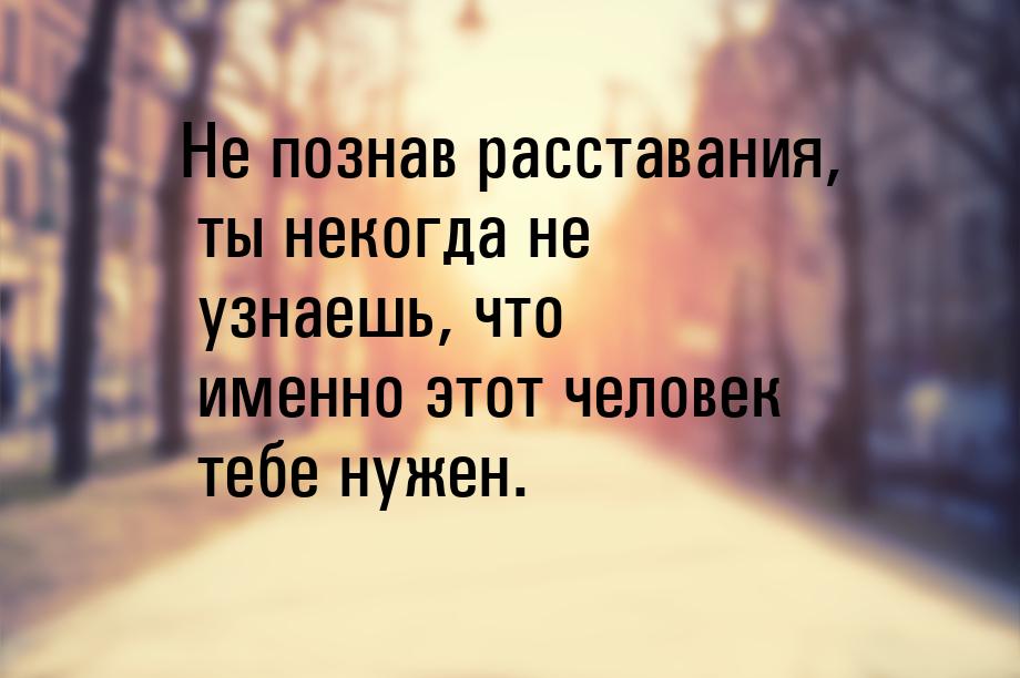 Не познав расставания, ты некогда не узнаешь, что именно этот человек тебе нужен.