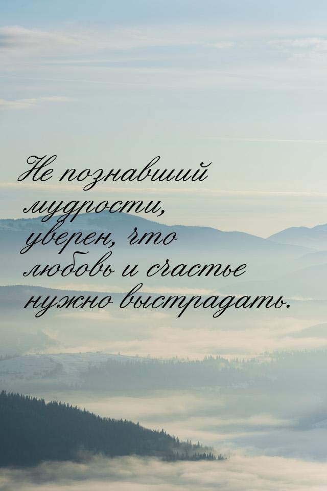 Не познавший мудрости, уверен, что любовь и счастье нужно выстрадать.