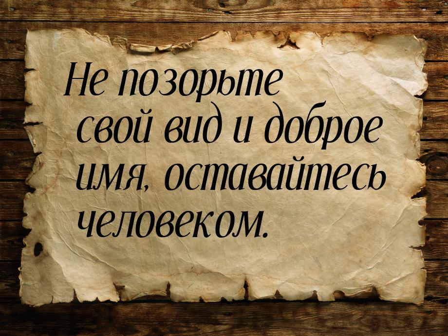 Не позорьте свой вид и доброе имя, оставайтесь человеком.