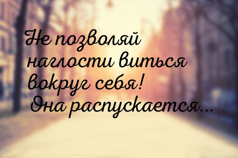 Не позволяй наглости виться вокруг себя! Она распускается...