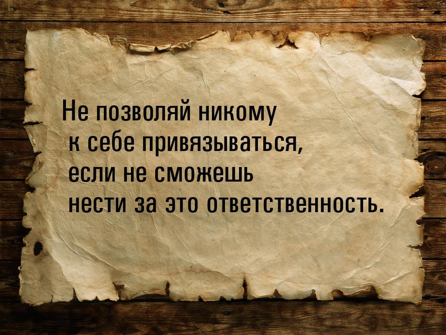 Не позволяй никому к себе привязываться, если не сможешь нести за это ответственность.