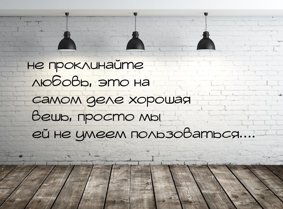 не проклинайте любовь, это на самом деле хорошая вешь, просто мы ей не умеем пользоваться.