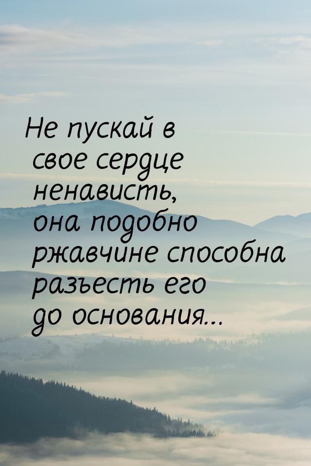 Не пускай в свое сердце ненависть, она подобно ржавчине способна разъесть его до основания