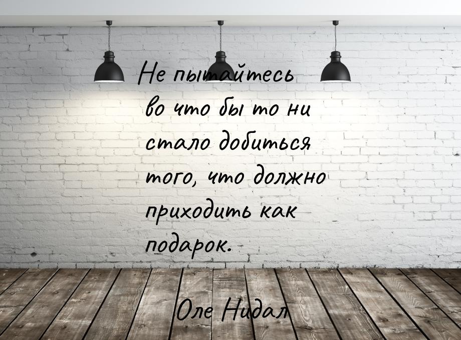 Не пытайтесь во что бы то ни стало добиться того, что должно приходить как подарок.