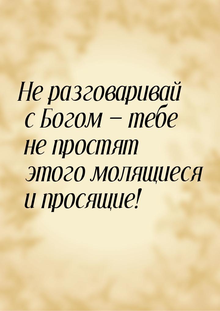 Не разговаривай с Богом  тебе не простят этого молящиеся и просящие!