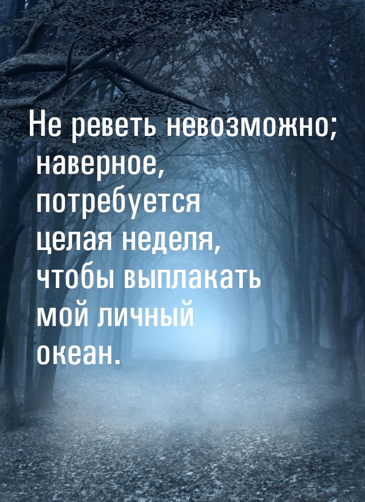 Не реветь невозможно; наверное, потребуется целая неделя, чтобы выплакать мой личный океан