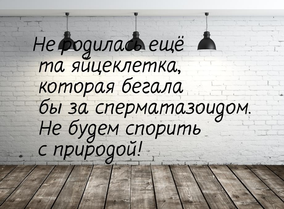 Не родилась ещё та яйцеклетка, которая бегала бы за сперматазоидом. Не будем спорить с при