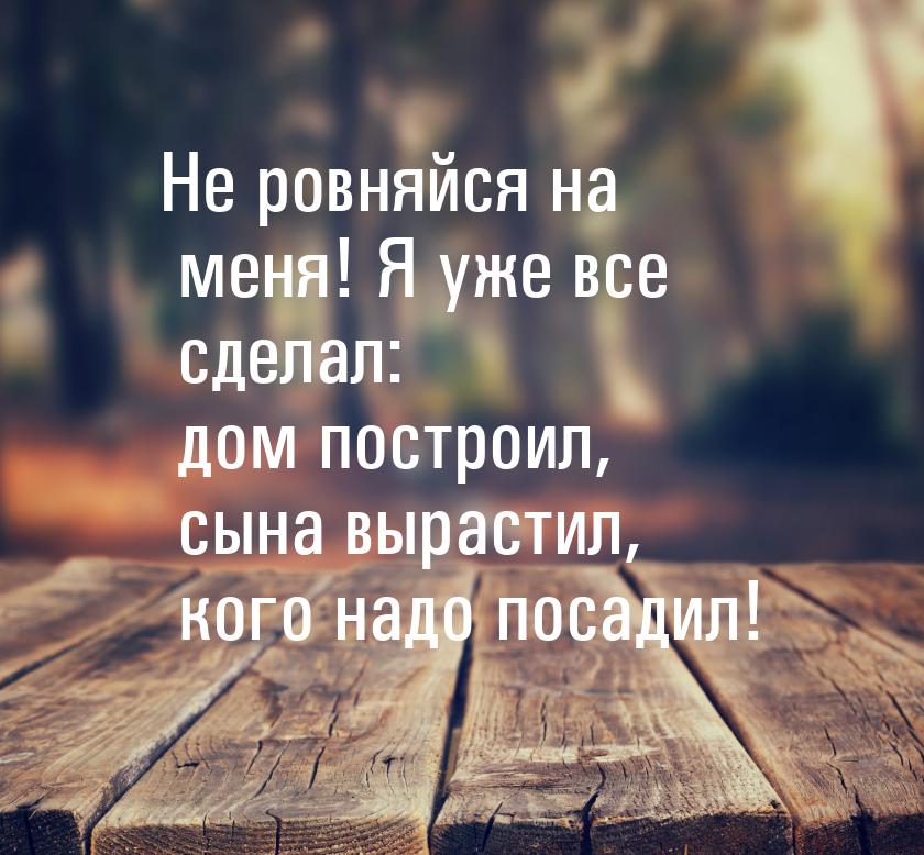 Не ровняйся на меня! Я уже все сделал: дом построил, сына вырастил, кого надо посадил!