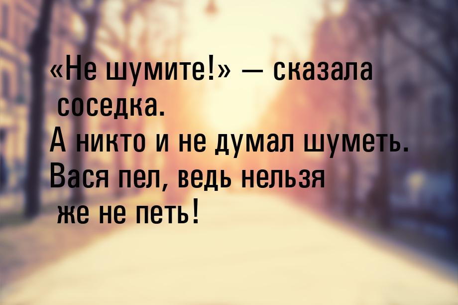 Не шумите!  сказала соседка. А никто и не думал шуметь. Вася пел, вед