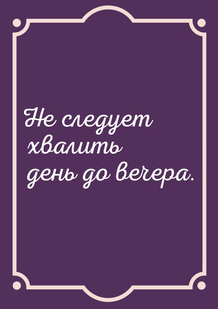 Не следует хвалить день до вечера.