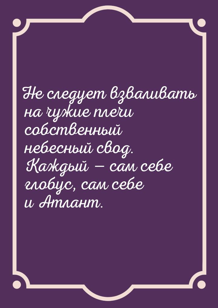 Не следует взваливать на чужие плечи собственный небесный свод. Каждый  сам себе гл