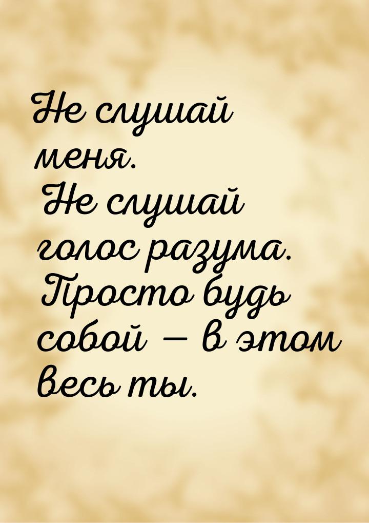 Не слушай меня. Не слушай голос разума. Просто будь собой  в этом весь ты.