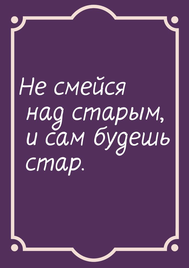 Не смейся над старым, и сам будешь стар.