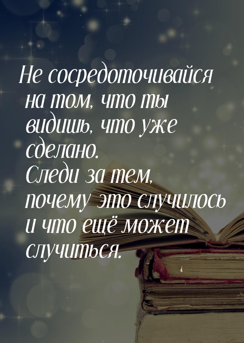 Не сосредоточивайся на том, что ты видишь, что уже сделано. Следи за тем, почему это случи