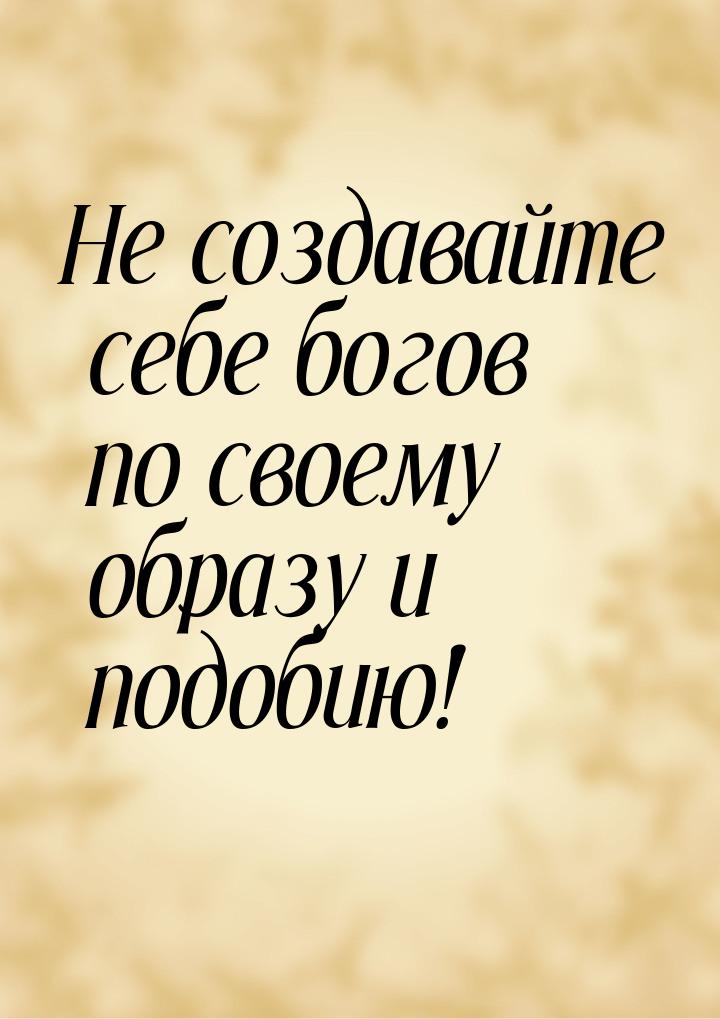 Не создавайте себе богов по своему образу и подобию!