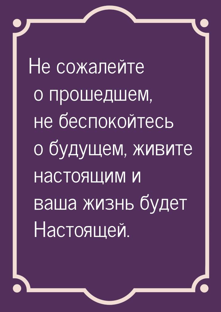 Не сожалейте о прошедшем, не беспокойтесь о будущем, живите настоящим и ваша жизнь будет Н