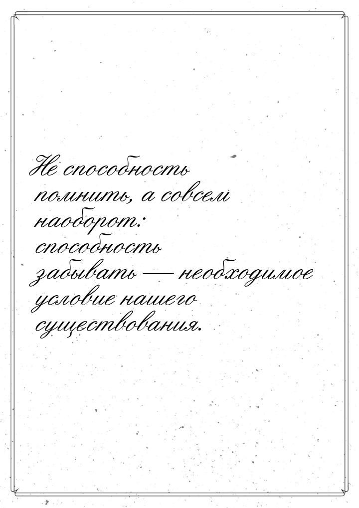 Не способность помнить, а совсем наоборот: способность забывать  необходимое услови
