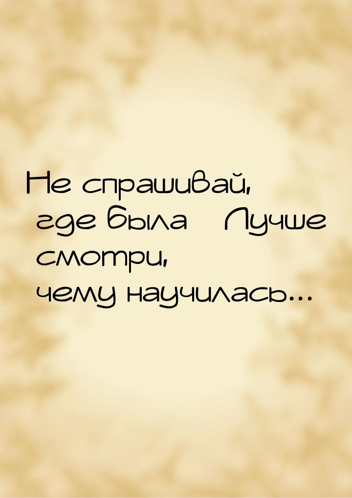 Не спрашивай, где была…Лучше смотри, чему научилась...