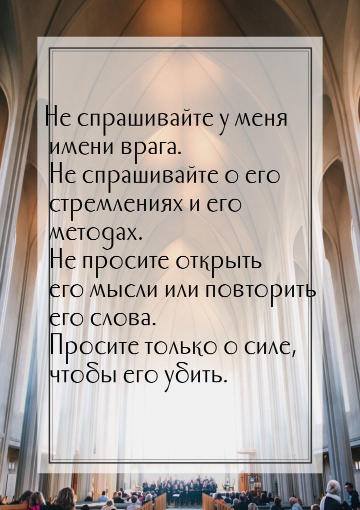 Не спрашивайте у меня имени врага. Не спрашивайте о его стремлениях и его методах. Не прос