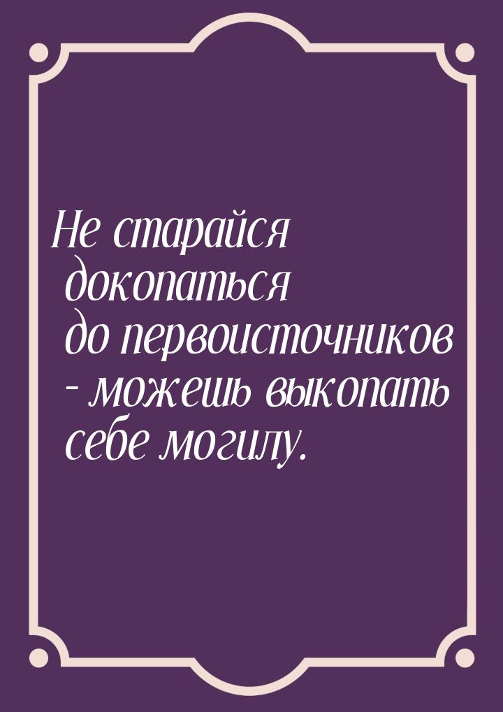 Не старайся докопаться до первоисточников – можешь выкопать себе могилу.