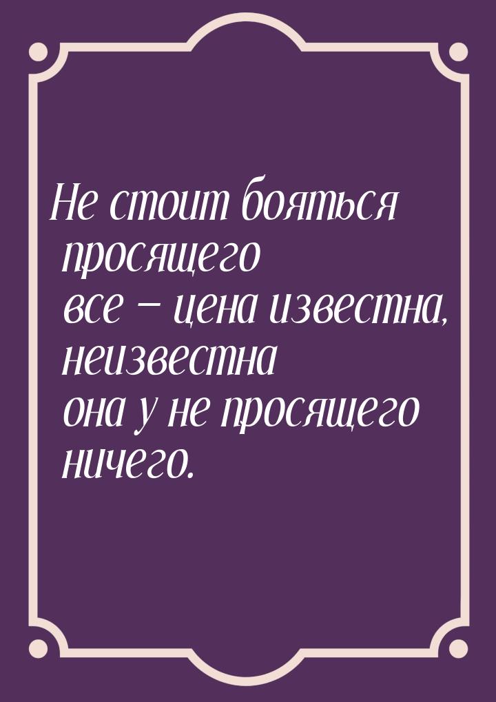 Не стоит бояться просящего все  цена известна, неизвестна она у не просящего ничего