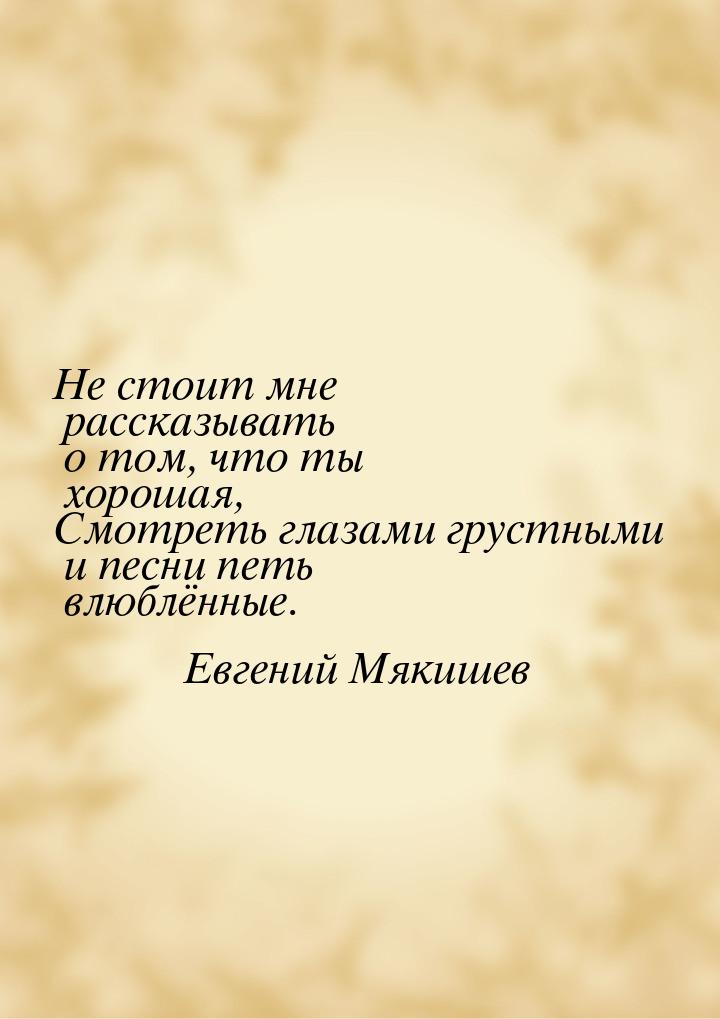 Не стоит мне рассказывать о том, что ты хорошая, Смотреть глазами грустными и песни петь в