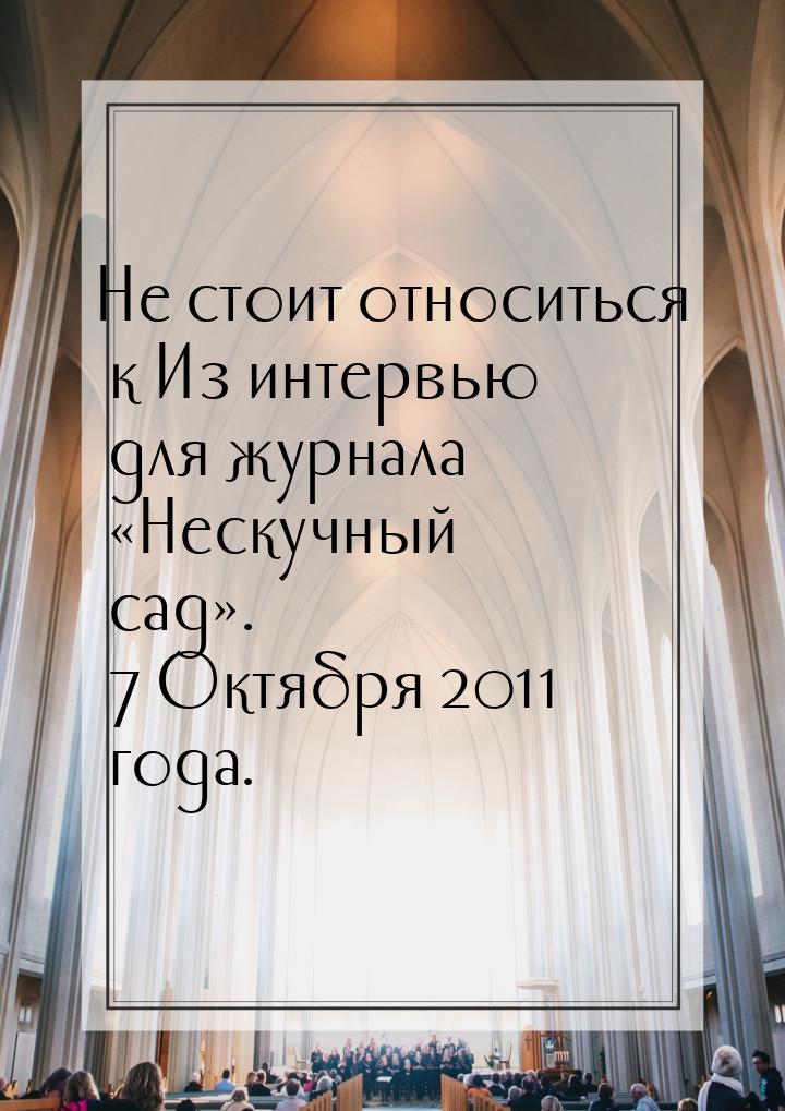 Не стоит относиться к Из интервью для журнала «Нескучный сад». 7 Октября 2011 года.