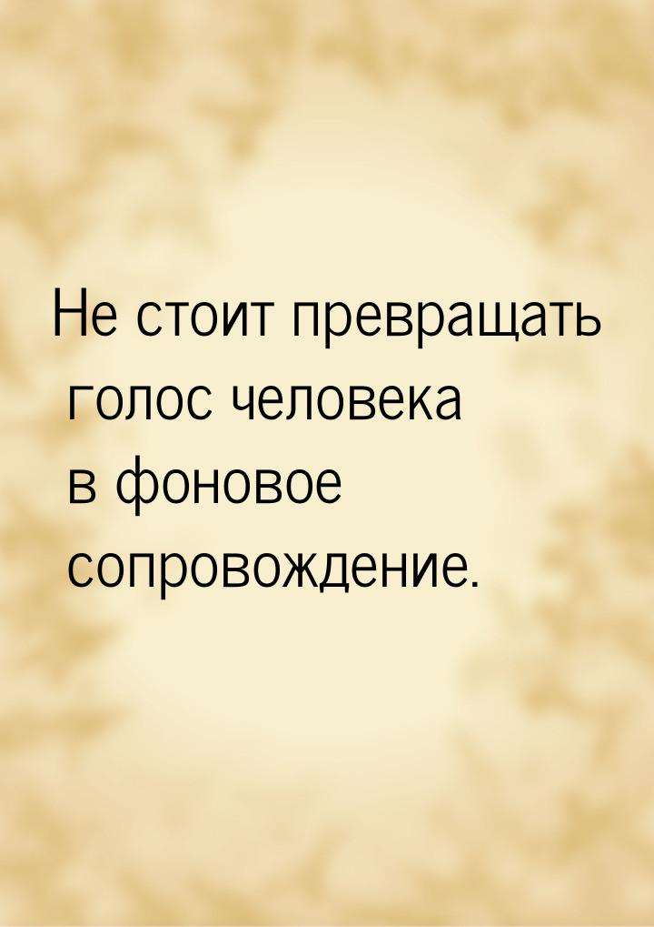 Не стоит превращать голос человека в фоновое сопровождение.