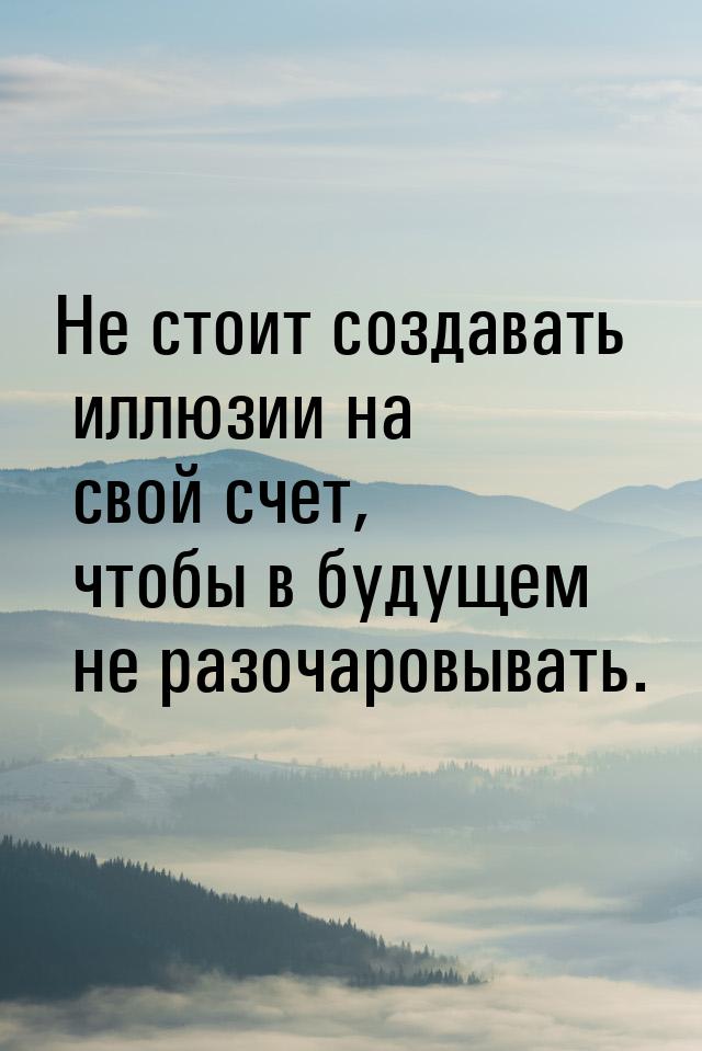 Не стоит создавать иллюзии на свой счет, чтобы в будущем не разочаровывать.