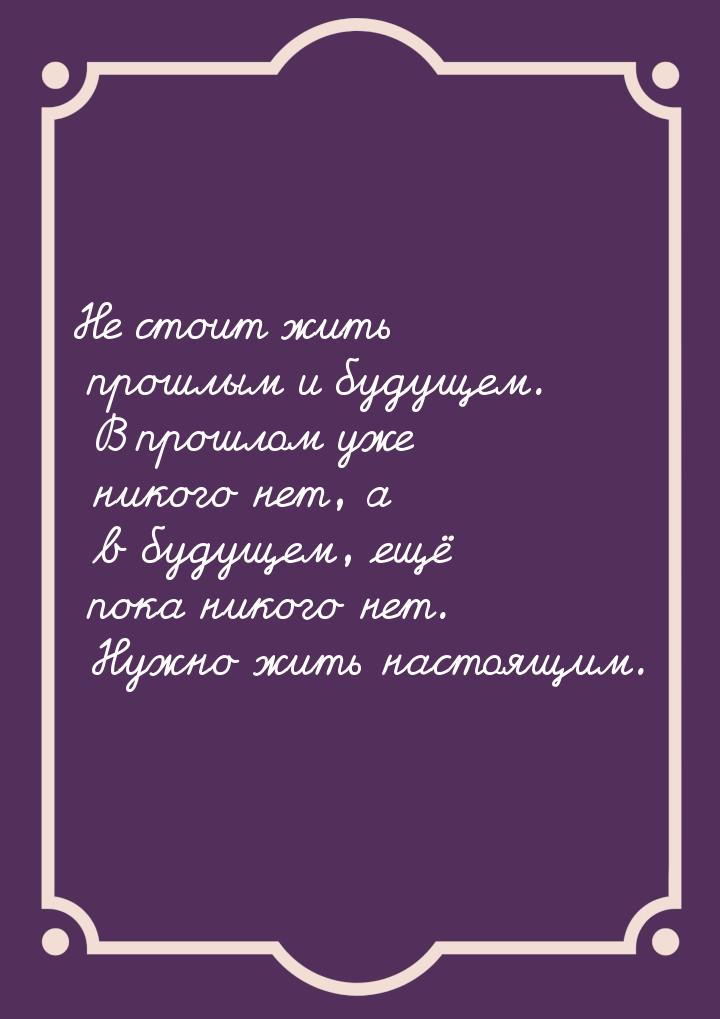 Не стоит жить прошлым и будущем. В прошлом уже никого нет, а в будущем, ещё пока никого не