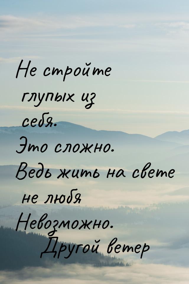 Не стройте глупых из себя. Это сложно. Ведь жить на свете не любя Невозможно.