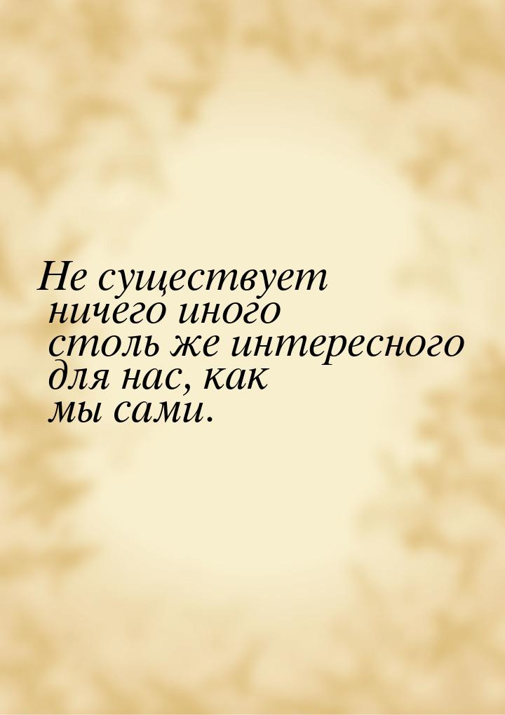 Не существует ничего иного столь же интересного для нас, как мы сами.