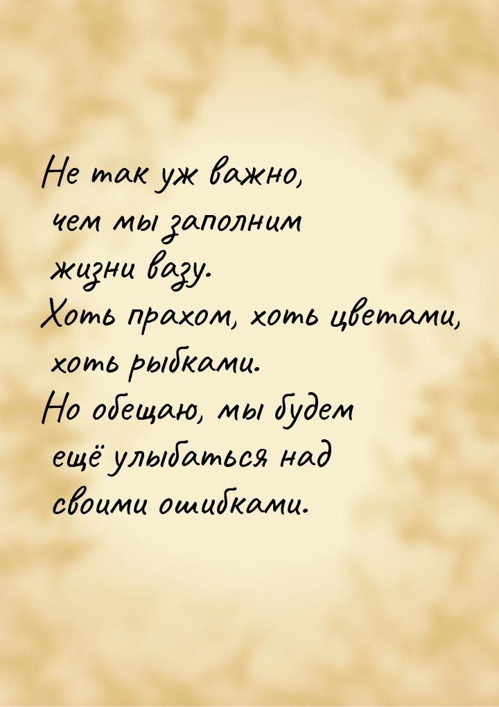 Не так уж важно, чем мы заполним жизни вазу. Хоть прахом, хоть цветами, хоть рыбками. Но о