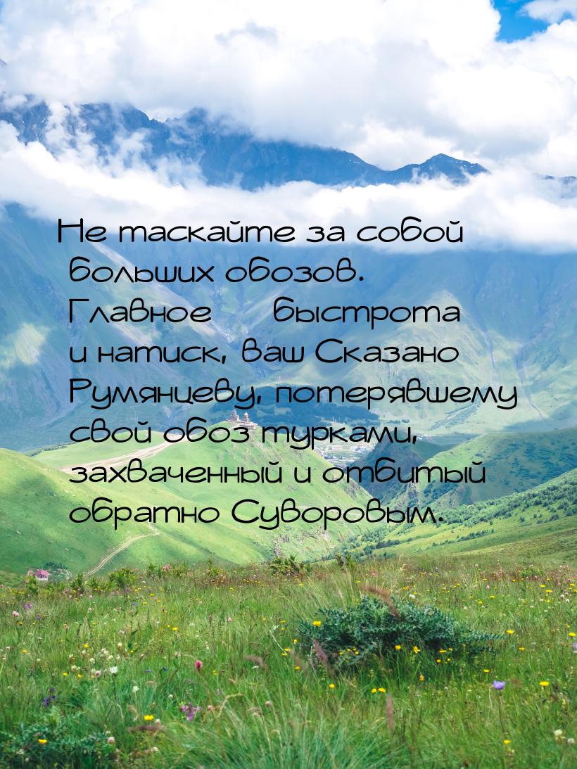 Не таскайте за собой больших обозов. Главное  быстрота и натиск, ваш Сказано Румянц