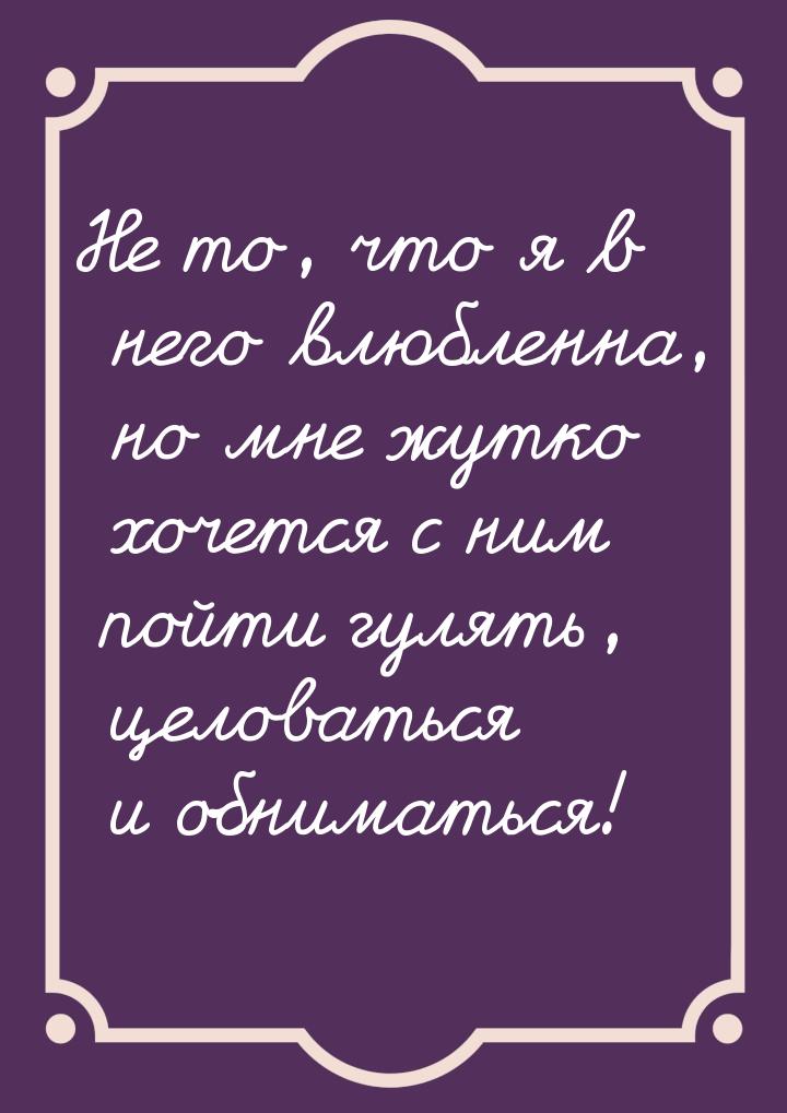 Не то, что я в него влюбленна, но мне жутко хочется с ним пойти гулять, целоваться и обним