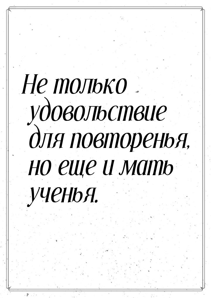 Не только удовольствие для повторенья, но еще и мать ученья.