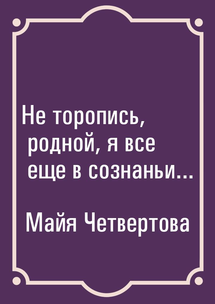 Не торопись, родной, я все еще в сознаньи...