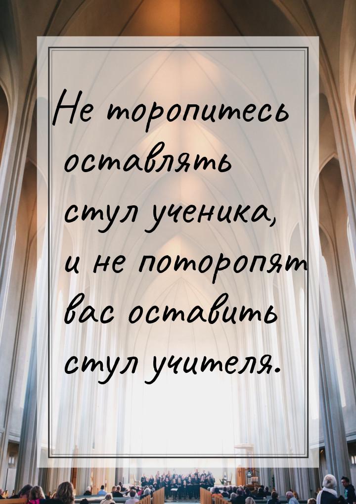 Не торопитесь оставлять стул ученика, и не поторопят вас оставить стул учителя.