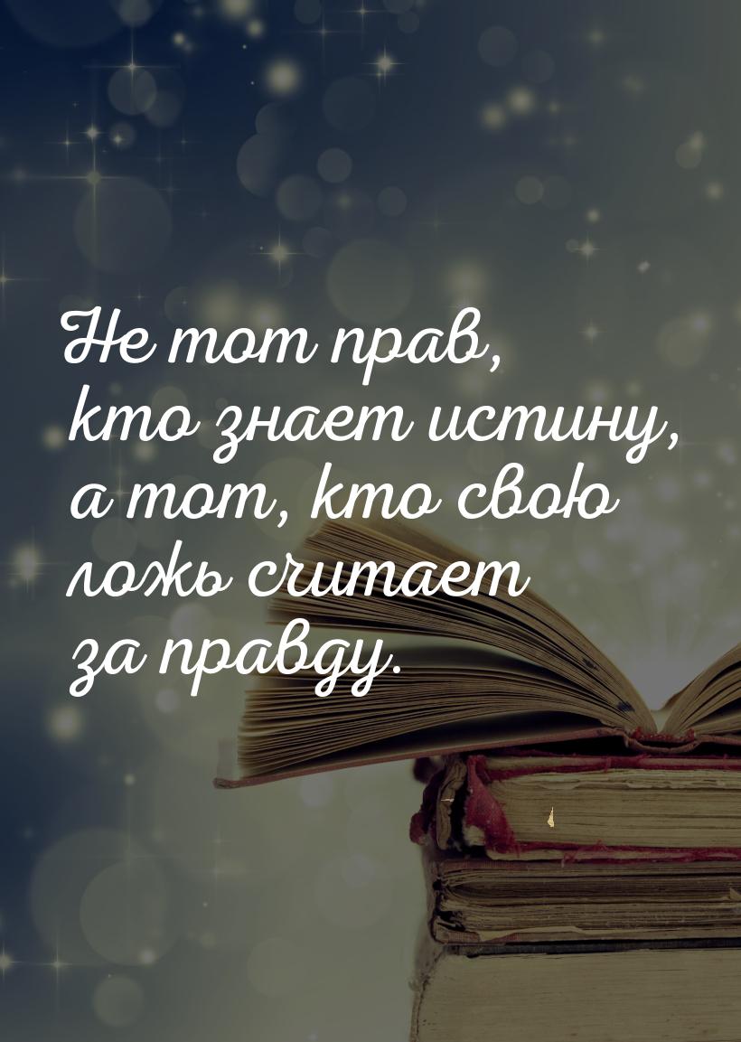 Не тот прав, кто знает истину, а тот, кто свою ложь считает за правду.