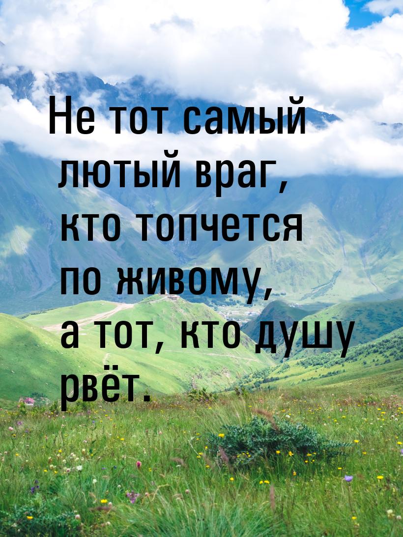 Не тот самый лютый враг, кто топчется по живому, а тот, кто душу рвёт.