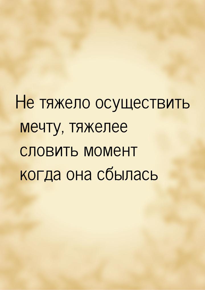 Не тяжело осуществить мечту, тяжелее словить момент когда она сбылась