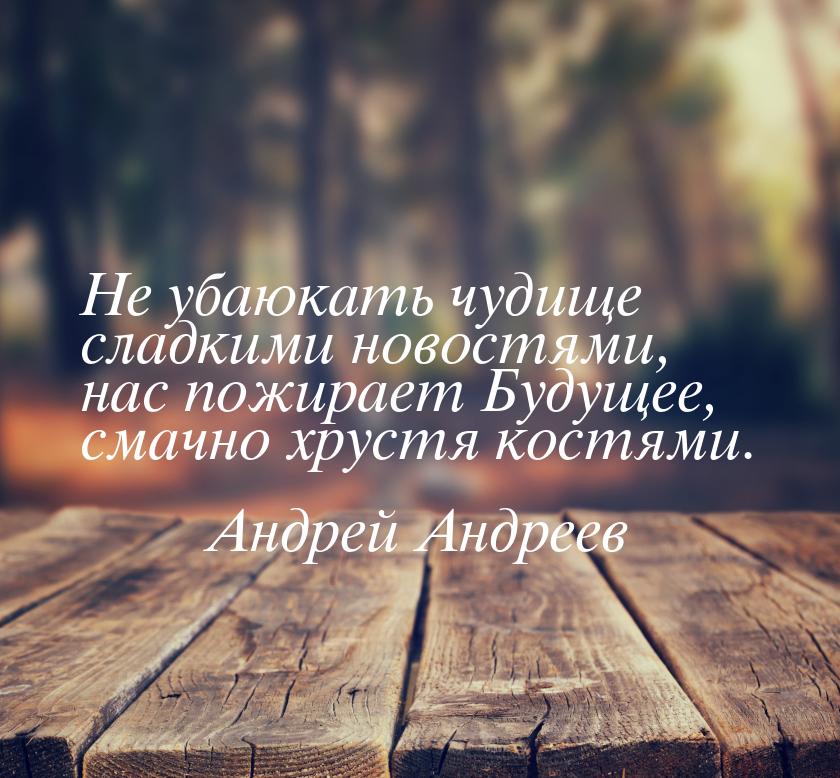 Не убаюкать чудище сладкими новостями, нас пожирает Будущее, смачно хрустя костями.