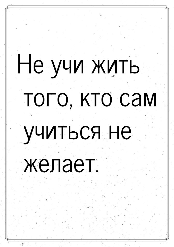 Не учи жить того, кто сам учиться не желает.